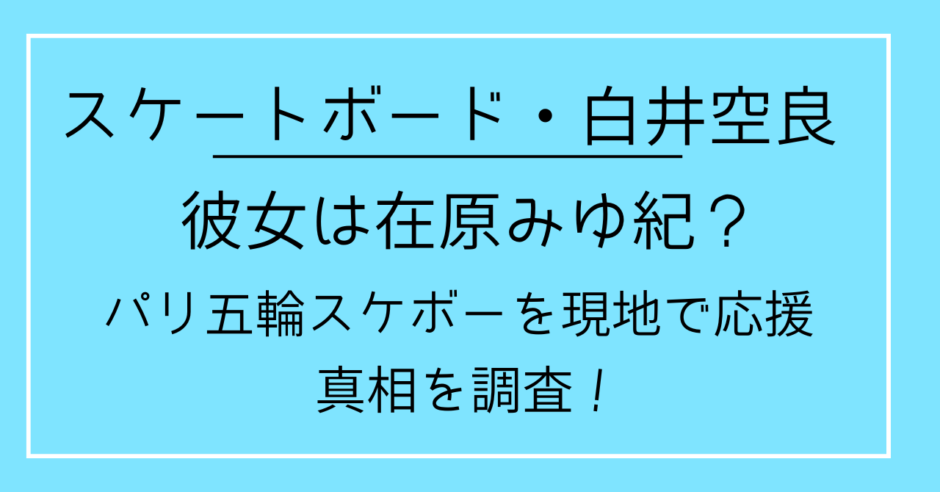 白井空良の彼女は在原みゆ紀？パリ五輪スケボーを現地で応援！真相を調査